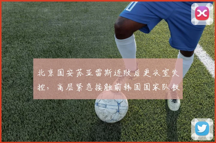 北京国安苏亚雷斯连败后更衣室失控，高层紧急接触前韩国国家队教头