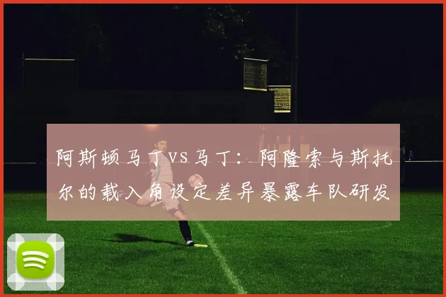 阿斯顿马丁vs马丁：阿隆索与斯托尔的载入角设定差异暴露车队研发瓶颈