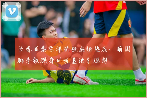 长春亚泰陈洋执教成绩垫底，前国脚李铁现身训练基地引遐想